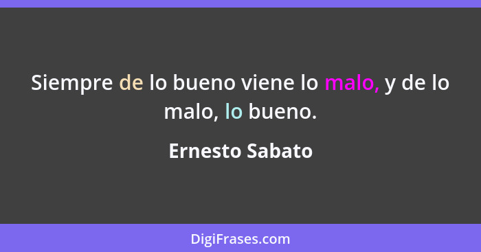 Siempre de lo bueno viene lo malo, y de lo malo, lo bueno.... - Ernesto Sabato