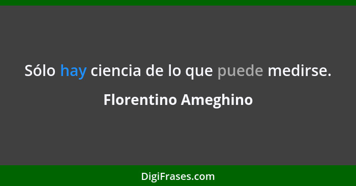 Sólo hay ciencia de lo que puede medirse.... - Florentino Ameghino