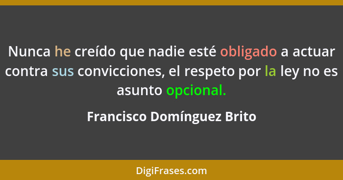 Nunca he creído que nadie esté obligado a actuar contra sus convicciones, el respeto por la ley no es asunto opcional.... - Francisco Domínguez Brito