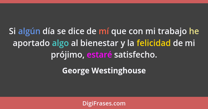 Si algún día se dice de mí que con mi trabajo he aportado algo al bienestar y la felicidad de mi prójimo, estaré satisfecho.... - George Westinghouse