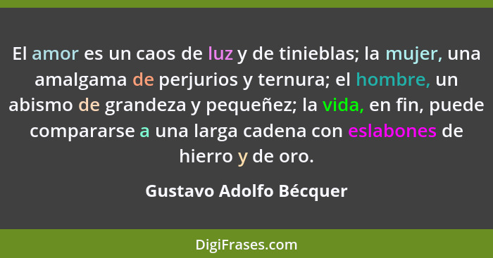 El amor es un caos de luz y de tinieblas; la mujer, una amalgama de perjurios y ternura; el hombre, un abismo de grandeza y p... - Gustavo Adolfo Bécquer