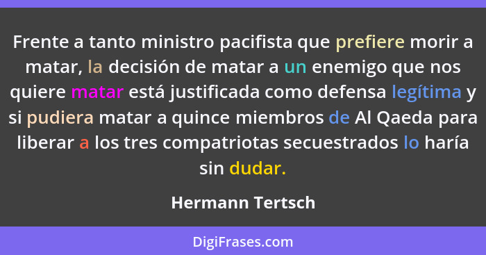 Frente a tanto ministro pacifista que prefiere morir a matar, la decisión de matar a un enemigo que nos quiere matar está justificad... - Hermann Tertsch