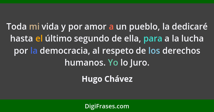 Toda mi vida y por amor a un pueblo, la dedicaré hasta el último segundo de ella, para a la lucha por la democracia, al respeto de los d... - Hugo Chávez