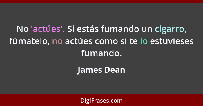 No 'actúes'. Si estás fumando un cigarro, fúmatelo, no actúes como si te lo estuvieses fumando.... - James Dean