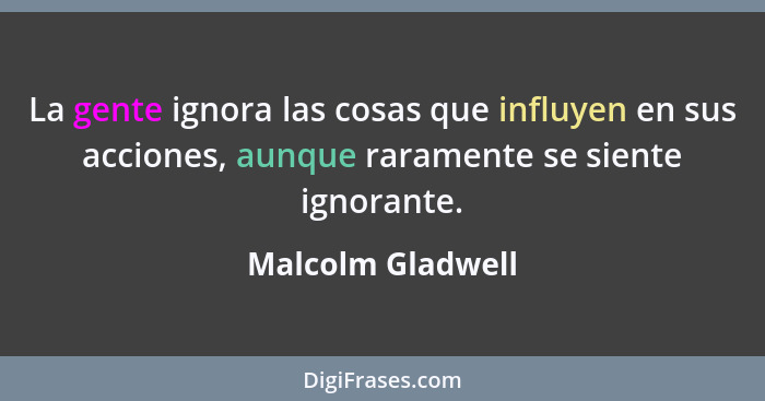 La gente ignora las cosas que influyen en sus acciones, aunque raramente se siente ignorante.... - Malcolm Gladwell
