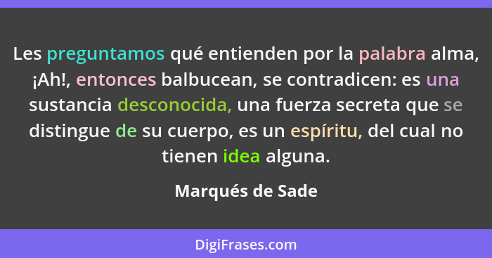 Les preguntamos qué entienden por la palabra alma, ¡Ah!, entonces balbucean, se contradicen: es una sustancia desconocida, una fuerz... - Marqués de Sade