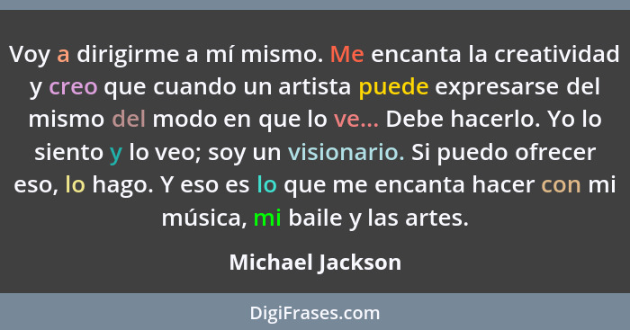 Voy a dirigirme a mí mismo. Me encanta la creatividad y creo que cuando un artista puede expresarse del mismo del modo en que lo ve.... - Michael Jackson