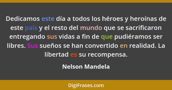 Dedicamos este día a todos los héroes y heroínas de este país y el resto del mundo que se sacrificaron entregando sus vidas a fin de... - Nelson Mandela