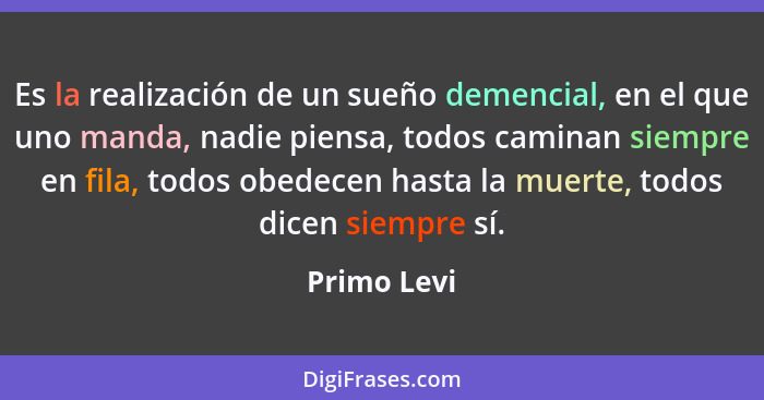 Es la realización de un sueño demencial, en el que uno manda, nadie piensa, todos caminan siempre en fila, todos obedecen hasta la muerte... - Primo Levi