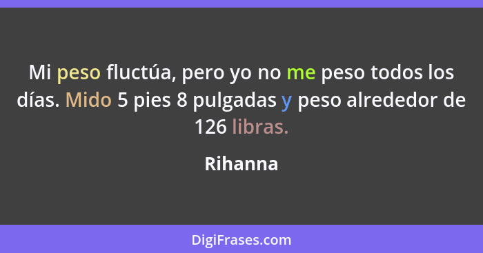 Mi peso fluctúa, pero yo no me peso todos los días. Mido 5 pies 8 pulgadas y peso alrededor de 126 libras.... - Rihanna