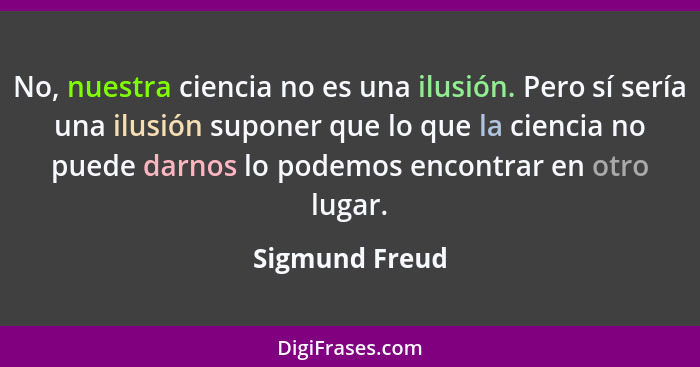 No, nuestra ciencia no es una ilusión. Pero sí sería una ilusión suponer que lo que la ciencia no puede darnos lo podemos encontrar en... - Sigmund Freud