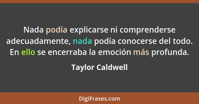 Nada podía explicarse ni comprenderse adecuadamente, nada podía conocerse del todo. En ello se encerraba la emoción más profunda.... - Taylor Caldwell