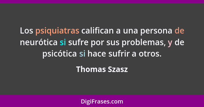 Los psiquiatras califican a una persona de neurótica si sufre por sus problemas, y de psicótica si hace sufrir a otros.... - Thomas Szasz