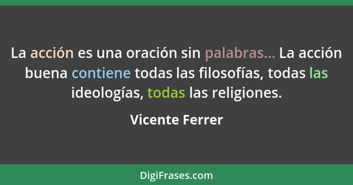 La acción es una oración sin palabras... La acción buena contiene todas las filosofías, todas las ideologías, todas las religiones.... - Vicente Ferrer