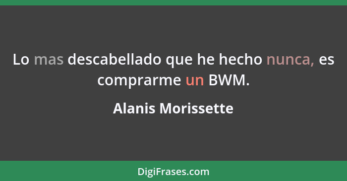 Lo mas descabellado que he hecho nunca, es comprarme un BWM.... - Alanis Morissette