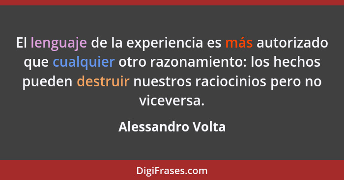 El lenguaje de la experiencia es más autorizado que cualquier otro razonamiento: los hechos pueden destruir nuestros raciocinios pe... - Alessandro Volta
