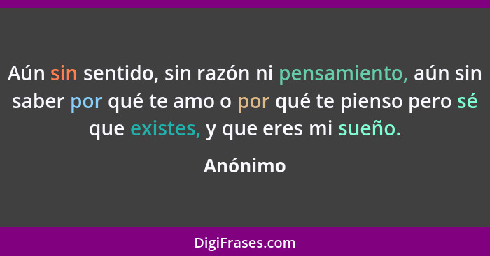 Aún sin sentido, sin razón ni pensamiento, aún sin saber por qué te amo o por qué te pienso pero sé que existes, y que eres mi sueño.... - Anónimo