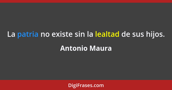 La patria no existe sin la lealtad de sus hijos.... - Antonio Maura