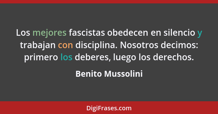 Los mejores fascistas obedecen en silencio y trabajan con disciplina. Nosotros decimos: primero los deberes, luego los derechos.... - Benito Mussolini