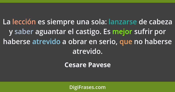 La lección es siempre una sola: lanzarse de cabeza y saber aguantar el castigo. Es mejor sufrir por haberse atrevido a obrar en serio,... - Cesare Pavese