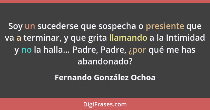 Soy un sucederse que sospecha o presiente que va a terminar, y que grita llamando a la Intimidad y no la halla... Padre, Pad... - Fernando González Ochoa