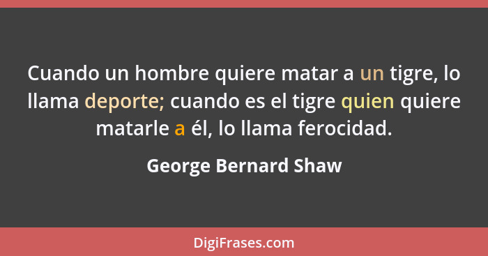 Cuando un hombre quiere matar a un tigre, lo llama deporte; cuando es el tigre quien quiere matarle a él, lo llama ferocidad.... - George Bernard Shaw