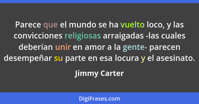 Parece que el mundo se ha vuelto loco, y las convicciones religiosas arraigadas -las cuales deberían unir en amor a la gente- parecen d... - Jimmy Carter