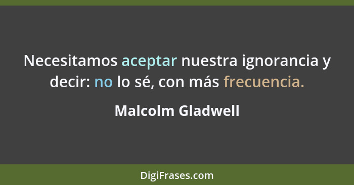 Necesitamos aceptar nuestra ignorancia y decir: no lo sé, con más frecuencia.... - Malcolm Gladwell