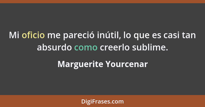 Mi oficio me pareció inútil, lo que es casi tan absurdo como creerlo sublime.... - Marguerite Yourcenar