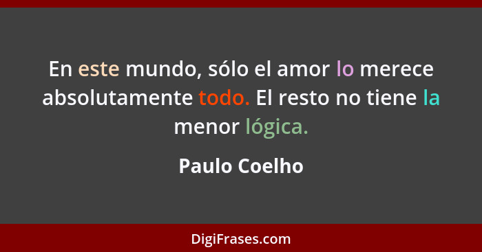 En este mundo, sólo el amor lo merece absolutamente todo. El resto no tiene la menor lógica.... - Paulo Coelho