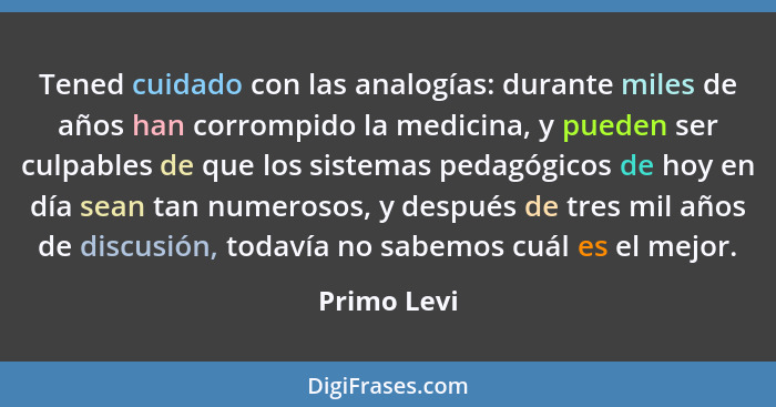 Tened cuidado con las analogías: durante miles de años han corrompido la medicina, y pueden ser culpables de que los sistemas pedagógicos... - Primo Levi