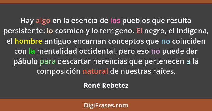 Hay algo en la esencia de los pueblos que resulta persistente: lo cósmico y lo terrígeno. El negro, el indígena, el hombre antiguo enca... - René Rebetez