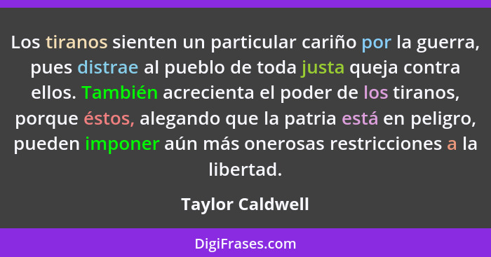 Los tiranos sienten un particular cariño por la guerra, pues distrae al pueblo de toda justa queja contra ellos. También acrecienta... - Taylor Caldwell