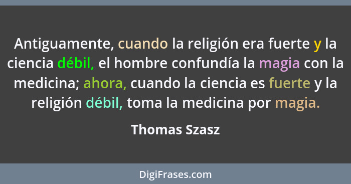 Antiguamente, cuando la religión era fuerte y la ciencia débil, el hombre confundía la magia con la medicina; ahora, cuando la ciencia... - Thomas Szasz