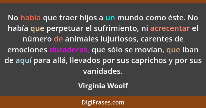 No había que traer hijos a un mundo como éste. No había que perpetuar el sufrimiento, ni acrecentar el número de animales lujuriosos,... - Virginia Woolf