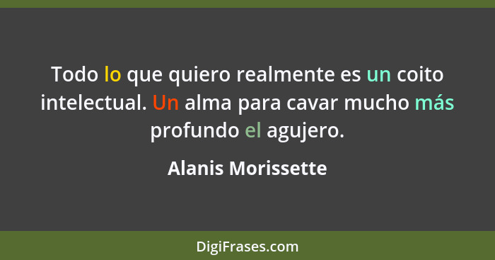 Todo lo que quiero realmente es un coito intelectual. Un alma para cavar mucho más profundo el agujero.... - Alanis Morissette