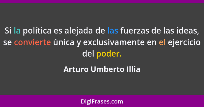 Si la política es alejada de las fuerzas de las ideas, se convierte única y exclusivamente en el ejercicio del poder.... - Arturo Umberto Illia