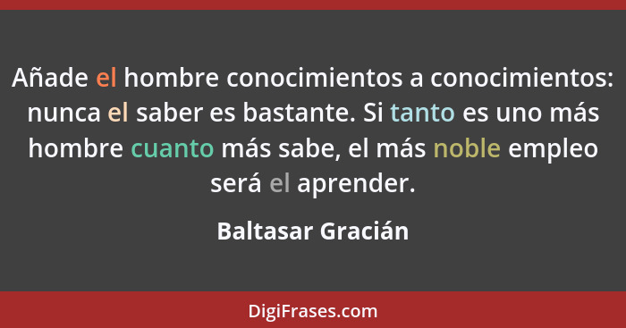 Añade el hombre conocimientos a conocimientos: nunca el saber es bastante. Si tanto es uno más hombre cuanto más sabe, el más noble... - Baltasar Gracián