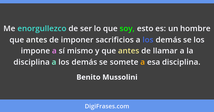 Me enorgullezco de ser lo que soy, esto es: un hombre que antes de imponer sacrificios a los demás se los impone a sí mismo y que a... - Benito Mussolini