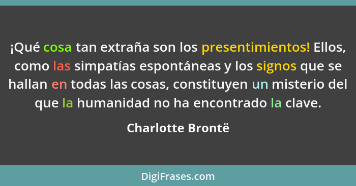 ¡Qué cosa tan extraña son los presentimientos! Ellos, como las simpatías espontáneas y los signos que se hallan en todas las cosas,... - Charlotte Brontë