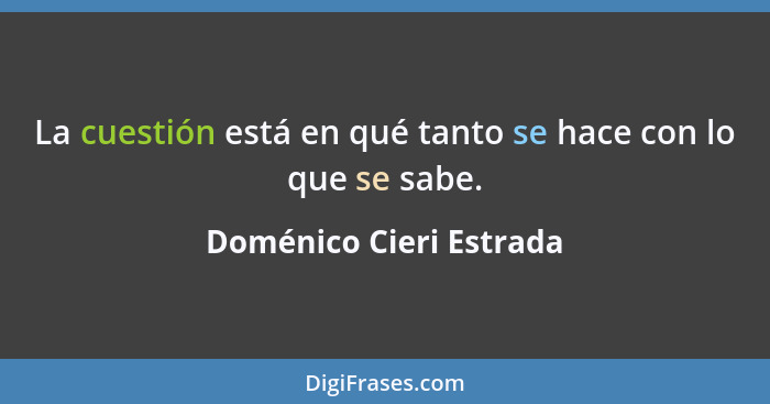 La cuestión está en qué tanto se hace con lo que se sabe.... - Doménico Cieri Estrada