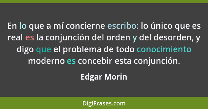 En lo que a mí concierne escribo: lo único que es real es la conjunción del orden y del desorden, y digo que el problema de todo conocim... - Edgar Morin