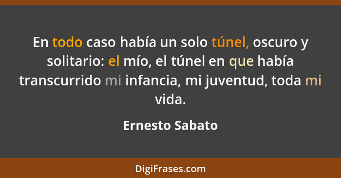 En todo caso había un solo túnel, oscuro y solitario: el mío, el túnel en que había transcurrido mi infancia, mi juventud, toda mi vi... - Ernesto Sabato