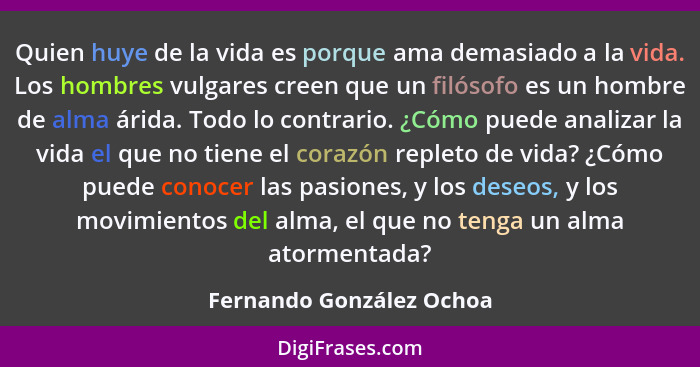 Quien huye de la vida es porque ama demasiado a la vida. Los hombres vulgares creen que un filósofo es un hombre de alma ári... - Fernando González Ochoa