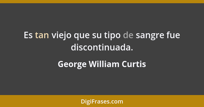 Es tan viejo que su tipo de sangre fue discontinuada.... - George William Curtis