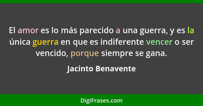 El amor es lo más parecido a una guerra, y es la única guerra en que es indiferente vencer o ser vencido, porque siempre se gana.... - Jacinto Benavente