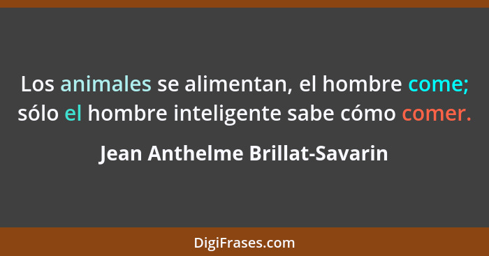 Los animales se alimentan, el hombre come; sólo el hombre inteligente sabe cómo comer.... - Jean Anthelme Brillat-Savarin