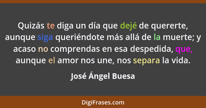 Quizás te diga un día que dejé de quererte, aunque siga queriéndote más allá de la muerte; y acaso no comprendas en esa despedida,... - José Ángel Buesa