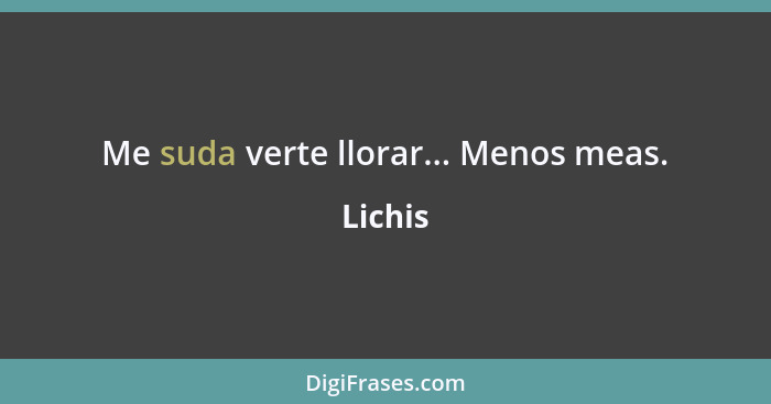 Me suda verte llorar... Menos meas.... - Lichis