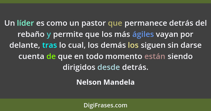 Un líder es como un pastor que permanece detrás del rebaño y permite que los más ágiles vayan por delante, tras lo cual, los demás lo... - Nelson Mandela